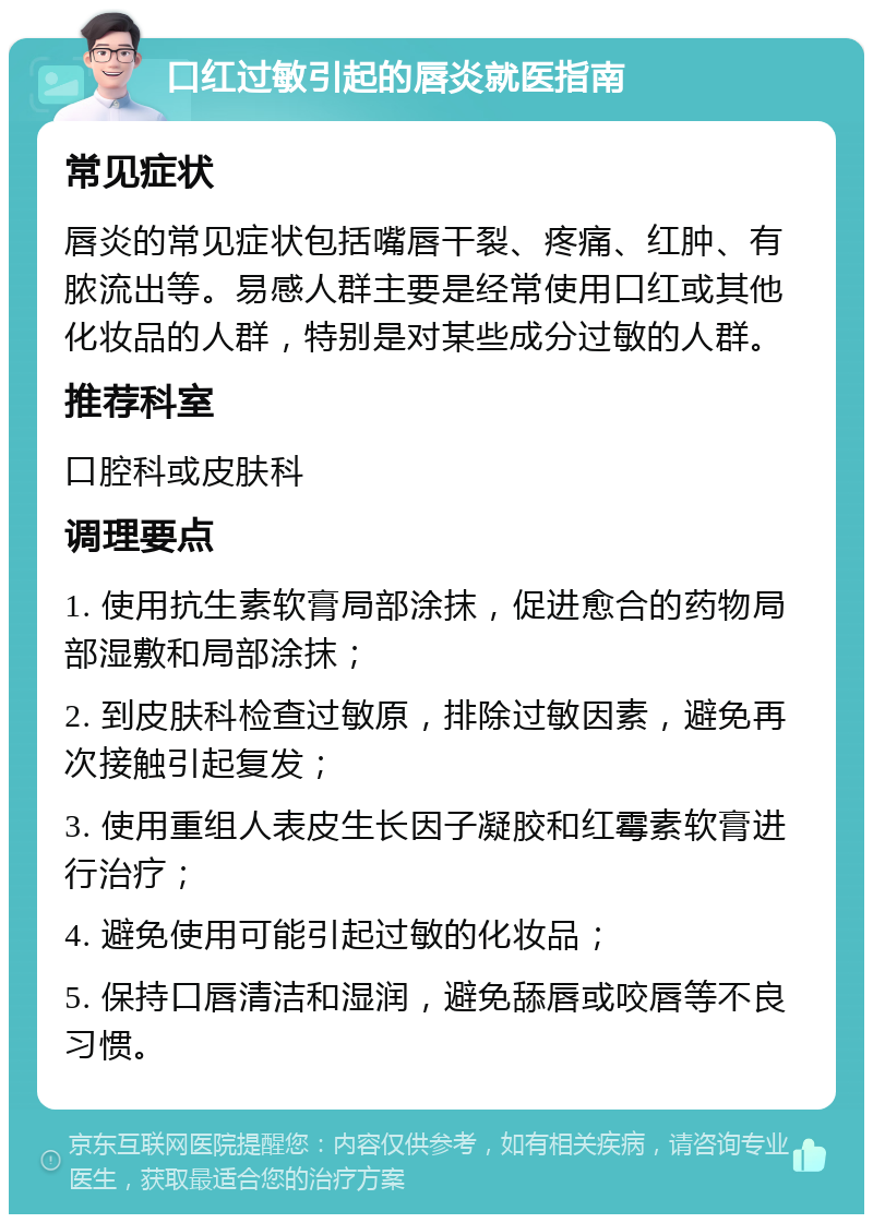 口红过敏引起的唇炎就医指南 常见症状 唇炎的常见症状包括嘴唇干裂、疼痛、红肿、有脓流出等。易感人群主要是经常使用口红或其他化妆品的人群，特别是对某些成分过敏的人群。 推荐科室 口腔科或皮肤科 调理要点 1. 使用抗生素软膏局部涂抹，促进愈合的药物局部湿敷和局部涂抹； 2. 到皮肤科检查过敏原，排除过敏因素，避免再次接触引起复发； 3. 使用重组人表皮生长因子凝胶和红霉素软膏进行治疗； 4. 避免使用可能引起过敏的化妆品； 5. 保持口唇清洁和湿润，避免舔唇或咬唇等不良习惯。