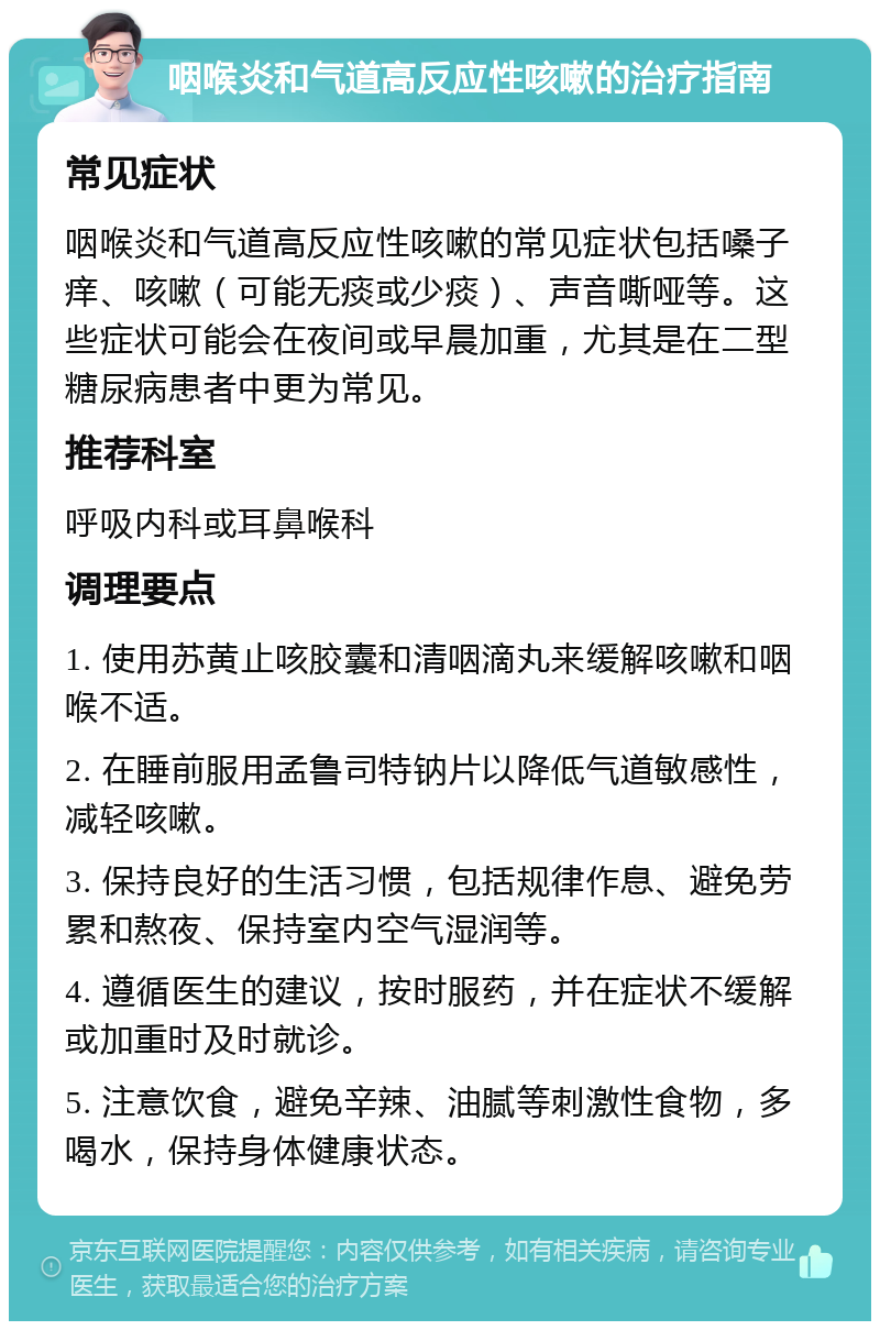 咽喉炎和气道高反应性咳嗽的治疗指南 常见症状 咽喉炎和气道高反应性咳嗽的常见症状包括嗓子痒、咳嗽（可能无痰或少痰）、声音嘶哑等。这些症状可能会在夜间或早晨加重，尤其是在二型糖尿病患者中更为常见。 推荐科室 呼吸内科或耳鼻喉科 调理要点 1. 使用苏黄止咳胶囊和清咽滴丸来缓解咳嗽和咽喉不适。 2. 在睡前服用孟鲁司特钠片以降低气道敏感性，减轻咳嗽。 3. 保持良好的生活习惯，包括规律作息、避免劳累和熬夜、保持室内空气湿润等。 4. 遵循医生的建议，按时服药，并在症状不缓解或加重时及时就诊。 5. 注意饮食，避免辛辣、油腻等刺激性食物，多喝水，保持身体健康状态。