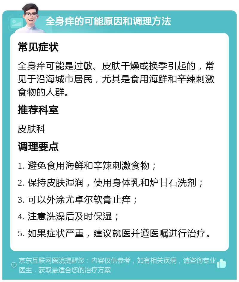 全身痒的可能原因和调理方法 常见症状 全身痒可能是过敏、皮肤干燥或换季引起的，常见于沿海城市居民，尤其是食用海鲜和辛辣刺激食物的人群。 推荐科室 皮肤科 调理要点 1. 避免食用海鲜和辛辣刺激食物； 2. 保持皮肤湿润，使用身体乳和炉甘石洗剂； 3. 可以外涂尤卓尔软膏止痒； 4. 注意洗澡后及时保湿； 5. 如果症状严重，建议就医并遵医嘱进行治疗。