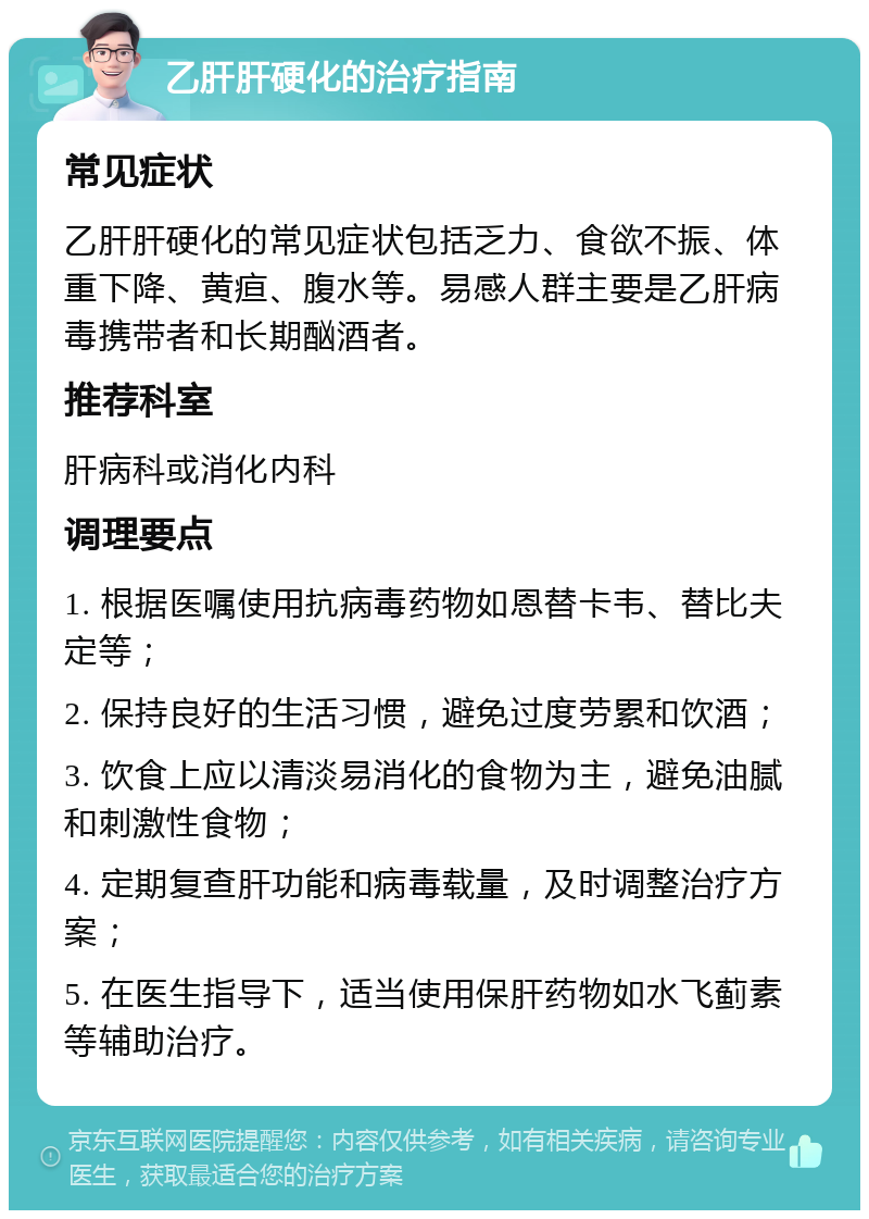 乙肝肝硬化的治疗指南 常见症状 乙肝肝硬化的常见症状包括乏力、食欲不振、体重下降、黄疸、腹水等。易感人群主要是乙肝病毒携带者和长期酗酒者。 推荐科室 肝病科或消化内科 调理要点 1. 根据医嘱使用抗病毒药物如恩替卡韦、替比夫定等； 2. 保持良好的生活习惯，避免过度劳累和饮酒； 3. 饮食上应以清淡易消化的食物为主，避免油腻和刺激性食物； 4. 定期复查肝功能和病毒载量，及时调整治疗方案； 5. 在医生指导下，适当使用保肝药物如水飞蓟素等辅助治疗。