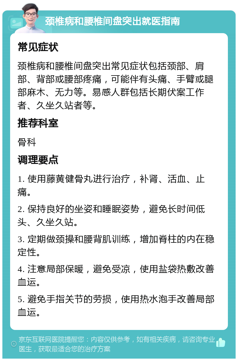 颈椎病和腰椎间盘突出就医指南 常见症状 颈椎病和腰椎间盘突出常见症状包括颈部、肩部、背部或腰部疼痛，可能伴有头痛、手臂或腿部麻木、无力等。易感人群包括长期伏案工作者、久坐久站者等。 推荐科室 骨科 调理要点 1. 使用藤黄健骨丸进行治疗，补肾、活血、止痛。 2. 保持良好的坐姿和睡眠姿势，避免长时间低头、久坐久站。 3. 定期做颈操和腰背肌训练，增加脊柱的内在稳定性。 4. 注意局部保暖，避免受凉，使用盐袋热敷改善血运。 5. 避免手指关节的劳损，使用热水泡手改善局部血运。