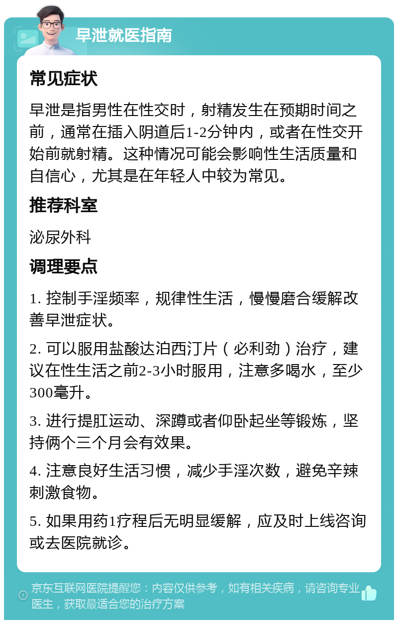 早泄就医指南 常见症状 早泄是指男性在性交时，射精发生在预期时间之前，通常在插入阴道后1-2分钟内，或者在性交开始前就射精。这种情况可能会影响性生活质量和自信心，尤其是在年轻人中较为常见。 推荐科室 泌尿外科 调理要点 1. 控制手淫频率，规律性生活，慢慢磨合缓解改善早泄症状。 2. 可以服用盐酸达泊西汀片（必利劲）治疗，建议在性生活之前2-3小时服用，注意多喝水，至少300毫升。 3. 进行提肛运动、深蹲或者仰卧起坐等锻炼，坚持俩个三个月会有效果。 4. 注意良好生活习惯，减少手淫次数，避免辛辣刺激食物。 5. 如果用药1疗程后无明显缓解，应及时上线咨询或去医院就诊。