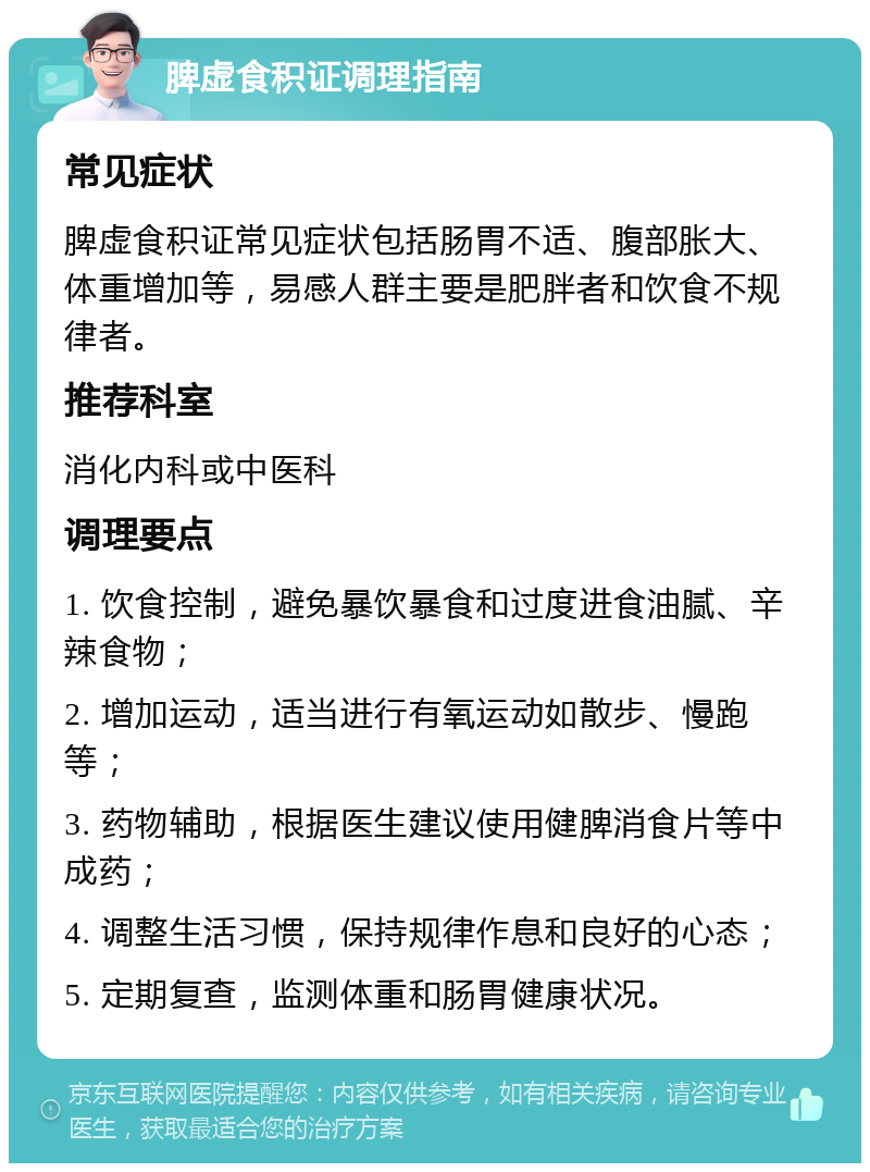 脾虚食积证调理指南 常见症状 脾虚食积证常见症状包括肠胃不适、腹部胀大、体重增加等，易感人群主要是肥胖者和饮食不规律者。 推荐科室 消化内科或中医科 调理要点 1. 饮食控制，避免暴饮暴食和过度进食油腻、辛辣食物； 2. 增加运动，适当进行有氧运动如散步、慢跑等； 3. 药物辅助，根据医生建议使用健脾消食片等中成药； 4. 调整生活习惯，保持规律作息和良好的心态； 5. 定期复查，监测体重和肠胃健康状况。