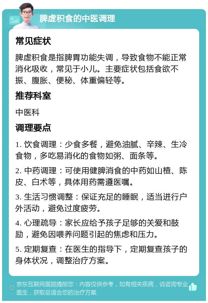 脾虚积食的中医调理 常见症状 脾虚积食是指脾胃功能失调，导致食物不能正常消化吸收，常见于小儿。主要症状包括食欲不振、腹胀、便秘、体重偏轻等。 推荐科室 中医科 调理要点 1. 饮食调理：少食多餐，避免油腻、辛辣、生冷食物，多吃易消化的食物如粥、面条等。 2. 中药调理：可使用健脾消食的中药如山楂、陈皮、白术等，具体用药需遵医嘱。 3. 生活习惯调整：保证充足的睡眠，适当进行户外活动，避免过度疲劳。 4. 心理疏导：家长应给予孩子足够的关爱和鼓励，避免因喂养问题引起的焦虑和压力。 5. 定期复查：在医生的指导下，定期复查孩子的身体状况，调整治疗方案。