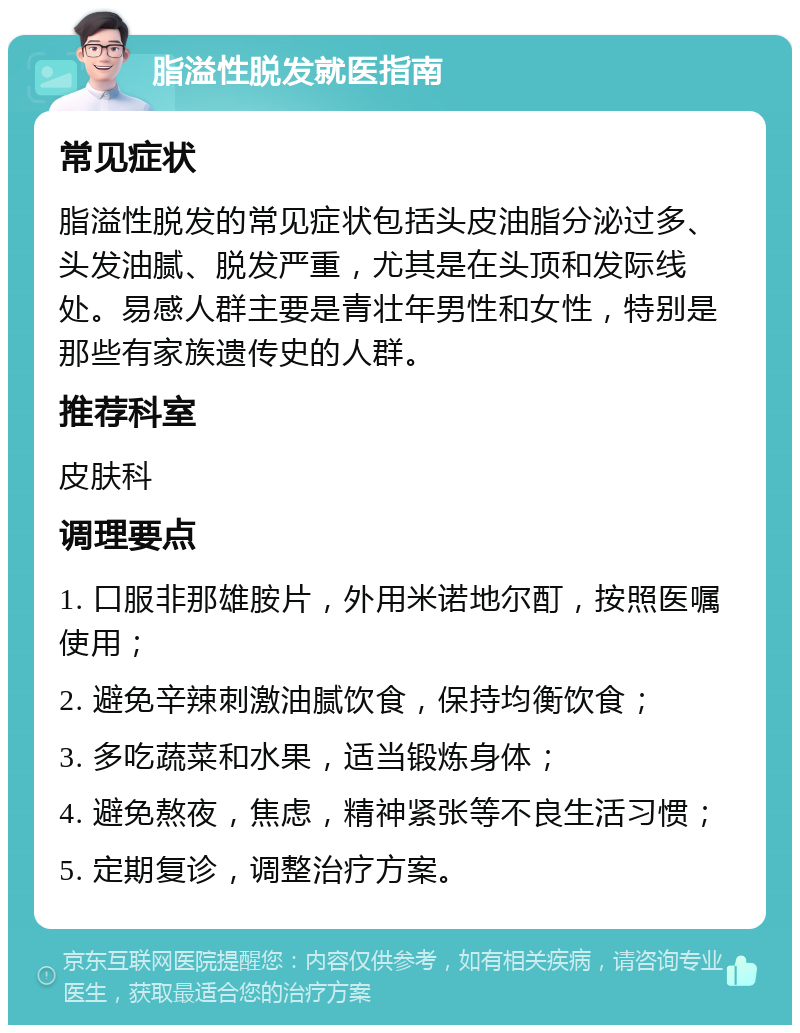 脂溢性脱发就医指南 常见症状 脂溢性脱发的常见症状包括头皮油脂分泌过多、头发油腻、脱发严重，尤其是在头顶和发际线处。易感人群主要是青壮年男性和女性，特别是那些有家族遗传史的人群。 推荐科室 皮肤科 调理要点 1. 口服非那雄胺片，外用米诺地尔酊，按照医嘱使用； 2. 避免辛辣刺激油腻饮食，保持均衡饮食； 3. 多吃蔬菜和水果，适当锻炼身体； 4. 避免熬夜，焦虑，精神紧张等不良生活习惯； 5. 定期复诊，调整治疗方案。