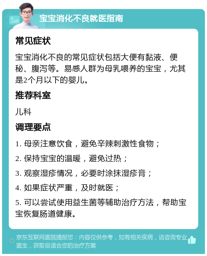 宝宝消化不良就医指南 常见症状 宝宝消化不良的常见症状包括大便有黏液、便秘、腹泻等。易感人群为母乳喂养的宝宝，尤其是2个月以下的婴儿。 推荐科室 儿科 调理要点 1. 母亲注意饮食，避免辛辣刺激性食物； 2. 保持宝宝的温暖，避免过热； 3. 观察湿疹情况，必要时涂抹湿疹膏； 4. 如果症状严重，及时就医； 5. 可以尝试使用益生菌等辅助治疗方法，帮助宝宝恢复肠道健康。