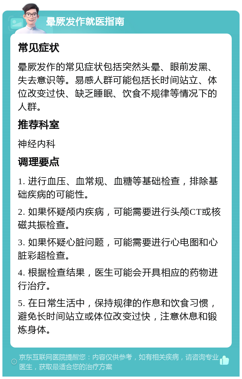 晕厥发作就医指南 常见症状 晕厥发作的常见症状包括突然头晕、眼前发黑、失去意识等。易感人群可能包括长时间站立、体位改变过快、缺乏睡眠、饮食不规律等情况下的人群。 推荐科室 神经内科 调理要点 1. 进行血压、血常规、血糖等基础检查，排除基础疾病的可能性。 2. 如果怀疑颅内疾病，可能需要进行头颅CT或核磁共振检查。 3. 如果怀疑心脏问题，可能需要进行心电图和心脏彩超检查。 4. 根据检查结果，医生可能会开具相应的药物进行治疗。 5. 在日常生活中，保持规律的作息和饮食习惯，避免长时间站立或体位改变过快，注意休息和锻炼身体。