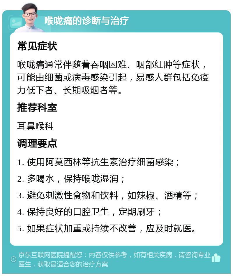 喉咙痛的诊断与治疗 常见症状 喉咙痛通常伴随着吞咽困难、咽部红肿等症状，可能由细菌或病毒感染引起，易感人群包括免疫力低下者、长期吸烟者等。 推荐科室 耳鼻喉科 调理要点 1. 使用阿莫西林等抗生素治疗细菌感染； 2. 多喝水，保持喉咙湿润； 3. 避免刺激性食物和饮料，如辣椒、酒精等； 4. 保持良好的口腔卫生，定期刷牙； 5. 如果症状加重或持续不改善，应及时就医。