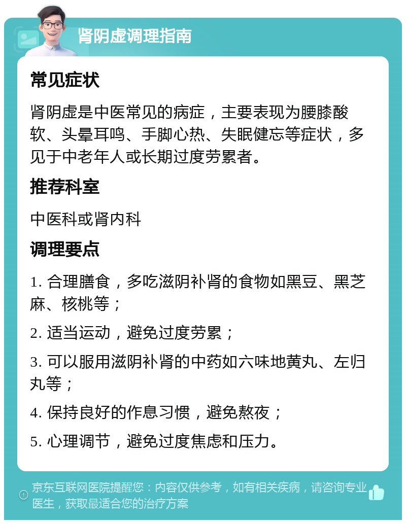 肾阴虚调理指南 常见症状 肾阴虚是中医常见的病症，主要表现为腰膝酸软、头晕耳鸣、手脚心热、失眠健忘等症状，多见于中老年人或长期过度劳累者。 推荐科室 中医科或肾内科 调理要点 1. 合理膳食，多吃滋阴补肾的食物如黑豆、黑芝麻、核桃等； 2. 适当运动，避免过度劳累； 3. 可以服用滋阴补肾的中药如六味地黄丸、左归丸等； 4. 保持良好的作息习惯，避免熬夜； 5. 心理调节，避免过度焦虑和压力。