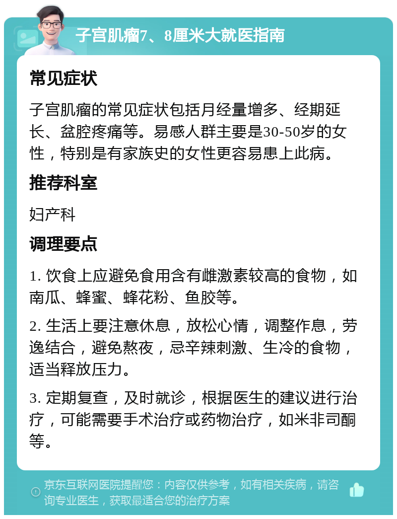 子宫肌瘤7、8厘米大就医指南 常见症状 子宫肌瘤的常见症状包括月经量增多、经期延长、盆腔疼痛等。易感人群主要是30-50岁的女性，特别是有家族史的女性更容易患上此病。 推荐科室 妇产科 调理要点 1. 饮食上应避免食用含有雌激素较高的食物，如南瓜、蜂蜜、蜂花粉、鱼胶等。 2. 生活上要注意休息，放松心情，调整作息，劳逸结合，避免熬夜，忌辛辣刺激、生冷的食物，适当释放压力。 3. 定期复查，及时就诊，根据医生的建议进行治疗，可能需要手术治疗或药物治疗，如米非司酮等。