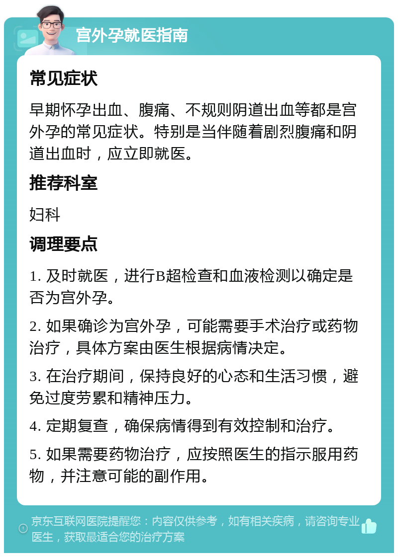 宫外孕就医指南 常见症状 早期怀孕出血、腹痛、不规则阴道出血等都是宫外孕的常见症状。特别是当伴随着剧烈腹痛和阴道出血时，应立即就医。 推荐科室 妇科 调理要点 1. 及时就医，进行B超检查和血液检测以确定是否为宫外孕。 2. 如果确诊为宫外孕，可能需要手术治疗或药物治疗，具体方案由医生根据病情决定。 3. 在治疗期间，保持良好的心态和生活习惯，避免过度劳累和精神压力。 4. 定期复查，确保病情得到有效控制和治疗。 5. 如果需要药物治疗，应按照医生的指示服用药物，并注意可能的副作用。