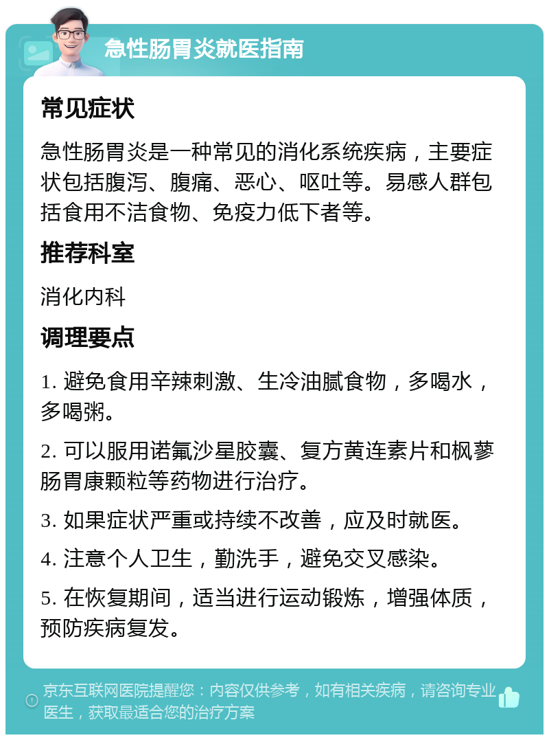 急性肠胃炎就医指南 常见症状 急性肠胃炎是一种常见的消化系统疾病，主要症状包括腹泻、腹痛、恶心、呕吐等。易感人群包括食用不洁食物、免疫力低下者等。 推荐科室 消化内科 调理要点 1. 避免食用辛辣刺激、生冷油腻食物，多喝水，多喝粥。 2. 可以服用诺氟沙星胶囊、复方黄连素片和枫蓼肠胃康颗粒等药物进行治疗。 3. 如果症状严重或持续不改善，应及时就医。 4. 注意个人卫生，勤洗手，避免交叉感染。 5. 在恢复期间，适当进行运动锻炼，增强体质，预防疾病复发。