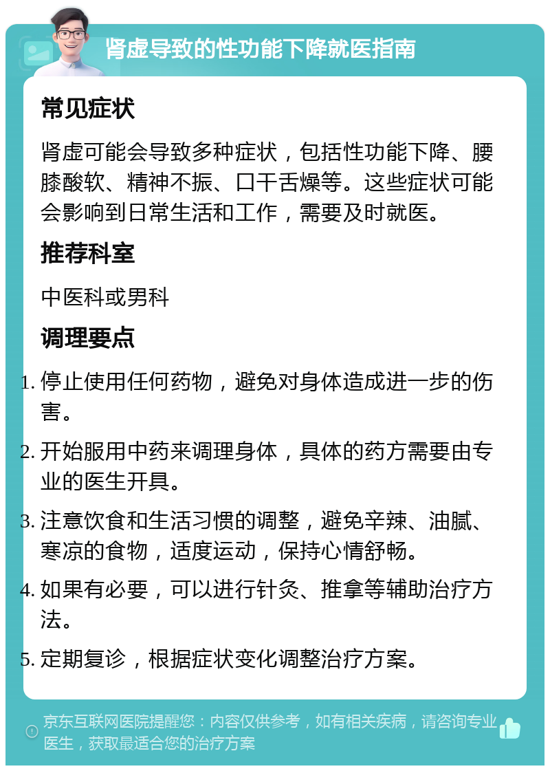 肾虚导致的性功能下降就医指南 常见症状 肾虚可能会导致多种症状，包括性功能下降、腰膝酸软、精神不振、口干舌燥等。这些症状可能会影响到日常生活和工作，需要及时就医。 推荐科室 中医科或男科 调理要点 停止使用任何药物，避免对身体造成进一步的伤害。 开始服用中药来调理身体，具体的药方需要由专业的医生开具。 注意饮食和生活习惯的调整，避免辛辣、油腻、寒凉的食物，适度运动，保持心情舒畅。 如果有必要，可以进行针灸、推拿等辅助治疗方法。 定期复诊，根据症状变化调整治疗方案。