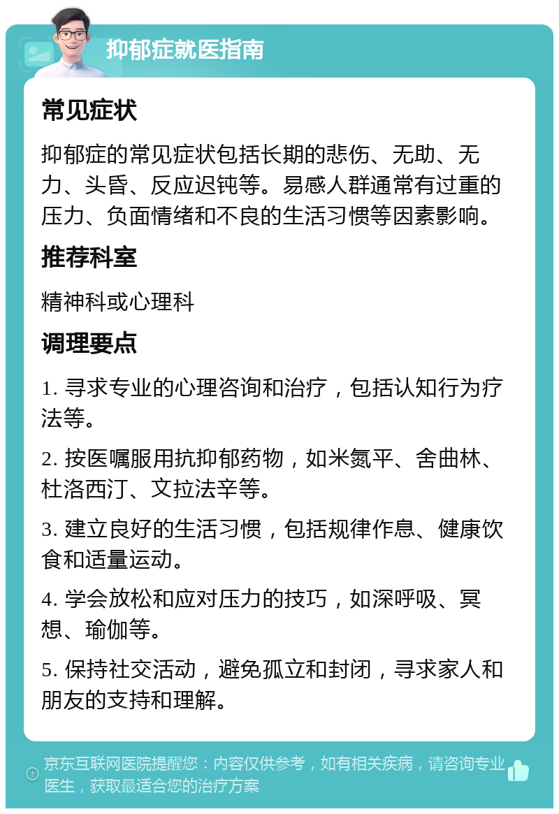 抑郁症就医指南 常见症状 抑郁症的常见症状包括长期的悲伤、无助、无力、头昏、反应迟钝等。易感人群通常有过重的压力、负面情绪和不良的生活习惯等因素影响。 推荐科室 精神科或心理科 调理要点 1. 寻求专业的心理咨询和治疗，包括认知行为疗法等。 2. 按医嘱服用抗抑郁药物，如米氮平、舍曲林、杜洛西汀、文拉法辛等。 3. 建立良好的生活习惯，包括规律作息、健康饮食和适量运动。 4. 学会放松和应对压力的技巧，如深呼吸、冥想、瑜伽等。 5. 保持社交活动，避免孤立和封闭，寻求家人和朋友的支持和理解。