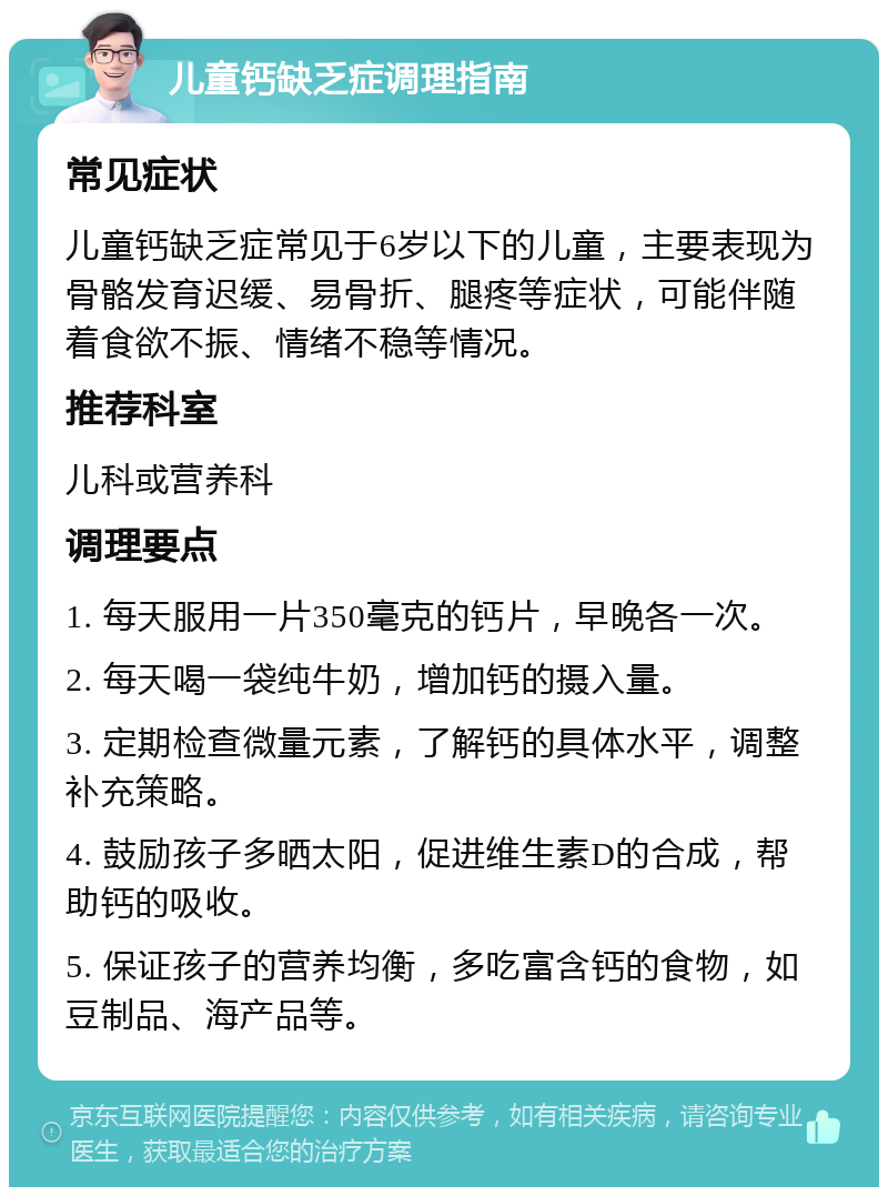 儿童钙缺乏症调理指南 常见症状 儿童钙缺乏症常见于6岁以下的儿童，主要表现为骨骼发育迟缓、易骨折、腿疼等症状，可能伴随着食欲不振、情绪不稳等情况。 推荐科室 儿科或营养科 调理要点 1. 每天服用一片350毫克的钙片，早晚各一次。 2. 每天喝一袋纯牛奶，增加钙的摄入量。 3. 定期检查微量元素，了解钙的具体水平，调整补充策略。 4. 鼓励孩子多晒太阳，促进维生素D的合成，帮助钙的吸收。 5. 保证孩子的营养均衡，多吃富含钙的食物，如豆制品、海产品等。