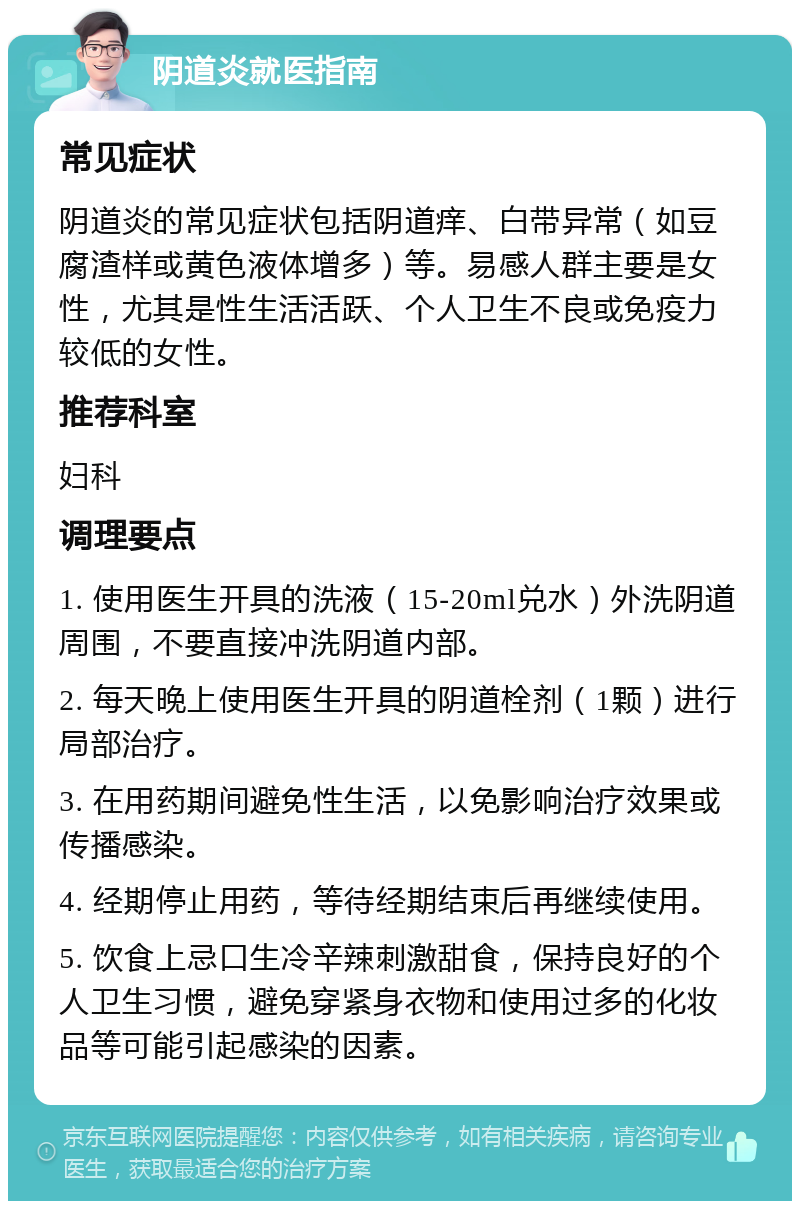 阴道炎就医指南 常见症状 阴道炎的常见症状包括阴道痒、白带异常（如豆腐渣样或黄色液体增多）等。易感人群主要是女性，尤其是性生活活跃、个人卫生不良或免疫力较低的女性。 推荐科室 妇科 调理要点 1. 使用医生开具的洗液（15-20ml兑水）外洗阴道周围，不要直接冲洗阴道内部。 2. 每天晚上使用医生开具的阴道栓剂（1颗）进行局部治疗。 3. 在用药期间避免性生活，以免影响治疗效果或传播感染。 4. 经期停止用药，等待经期结束后再继续使用。 5. 饮食上忌口生冷辛辣刺激甜食，保持良好的个人卫生习惯，避免穿紧身衣物和使用过多的化妆品等可能引起感染的因素。