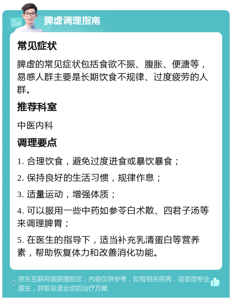 脾虚调理指南 常见症状 脾虚的常见症状包括食欲不振、腹胀、便溏等，易感人群主要是长期饮食不规律、过度疲劳的人群。 推荐科室 中医内科 调理要点 1. 合理饮食，避免过度进食或暴饮暴食； 2. 保持良好的生活习惯，规律作息； 3. 适量运动，增强体质； 4. 可以服用一些中药如参苓白术散、四君子汤等来调理脾胃； 5. 在医生的指导下，适当补充乳清蛋白等营养素，帮助恢复体力和改善消化功能。