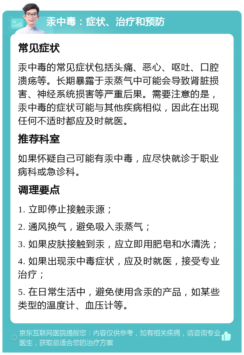 汞中毒：症状、治疗和预防 常见症状 汞中毒的常见症状包括头痛、恶心、呕吐、口腔溃疡等。长期暴露于汞蒸气中可能会导致肾脏损害、神经系统损害等严重后果。需要注意的是，汞中毒的症状可能与其他疾病相似，因此在出现任何不适时都应及时就医。 推荐科室 如果怀疑自己可能有汞中毒，应尽快就诊于职业病科或急诊科。 调理要点 1. 立即停止接触汞源； 2. 通风换气，避免吸入汞蒸气； 3. 如果皮肤接触到汞，应立即用肥皂和水清洗； 4. 如果出现汞中毒症状，应及时就医，接受专业治疗； 5. 在日常生活中，避免使用含汞的产品，如某些类型的温度计、血压计等。