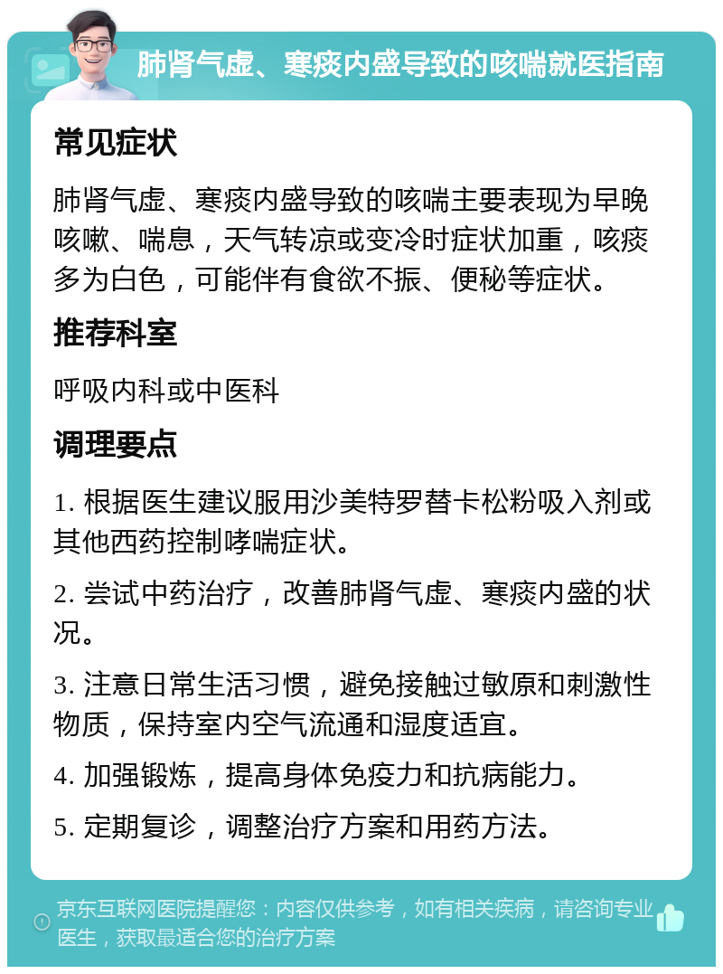 肺肾气虚、寒痰内盛导致的咳喘就医指南 常见症状 肺肾气虚、寒痰内盛导致的咳喘主要表现为早晚咳嗽、喘息，天气转凉或变冷时症状加重，咳痰多为白色，可能伴有食欲不振、便秘等症状。 推荐科室 呼吸内科或中医科 调理要点 1. 根据医生建议服用沙美特罗替卡松粉吸入剂或其他西药控制哮喘症状。 2. 尝试中药治疗，改善肺肾气虚、寒痰内盛的状况。 3. 注意日常生活习惯，避免接触过敏原和刺激性物质，保持室内空气流通和湿度适宜。 4. 加强锻炼，提高身体免疫力和抗病能力。 5. 定期复诊，调整治疗方案和用药方法。