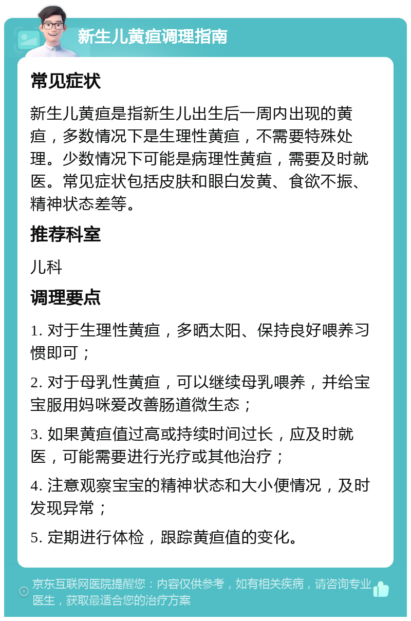 新生儿黄疸调理指南 常见症状 新生儿黄疸是指新生儿出生后一周内出现的黄疸，多数情况下是生理性黄疸，不需要特殊处理。少数情况下可能是病理性黄疸，需要及时就医。常见症状包括皮肤和眼白发黄、食欲不振、精神状态差等。 推荐科室 儿科 调理要点 1. 对于生理性黄疸，多晒太阳、保持良好喂养习惯即可； 2. 对于母乳性黄疸，可以继续母乳喂养，并给宝宝服用妈咪爱改善肠道微生态； 3. 如果黄疸值过高或持续时间过长，应及时就医，可能需要进行光疗或其他治疗； 4. 注意观察宝宝的精神状态和大小便情况，及时发现异常； 5. 定期进行体检，跟踪黄疸值的变化。