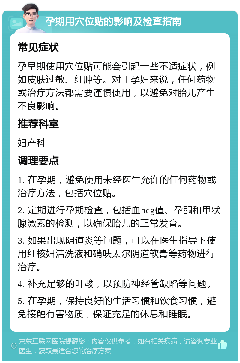 孕期用穴位贴的影响及检查指南 常见症状 孕早期使用穴位贴可能会引起一些不适症状，例如皮肤过敏、红肿等。对于孕妇来说，任何药物或治疗方法都需要谨慎使用，以避免对胎儿产生不良影响。 推荐科室 妇产科 调理要点 1. 在孕期，避免使用未经医生允许的任何药物或治疗方法，包括穴位贴。 2. 定期进行孕期检查，包括血hcg值、孕酮和甲状腺激素的检测，以确保胎儿的正常发育。 3. 如果出现阴道炎等问题，可以在医生指导下使用红核妇洁洗液和硝呋太尔阴道软膏等药物进行治疗。 4. 补充足够的叶酸，以预防神经管缺陷等问题。 5. 在孕期，保持良好的生活习惯和饮食习惯，避免接触有害物质，保证充足的休息和睡眠。