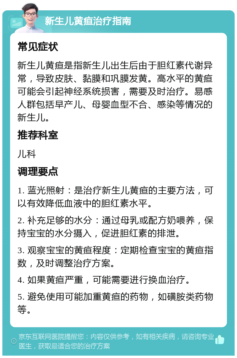 新生儿黄疸治疗指南 常见症状 新生儿黄疸是指新生儿出生后由于胆红素代谢异常，导致皮肤、黏膜和巩膜发黄。高水平的黄疸可能会引起神经系统损害，需要及时治疗。易感人群包括早产儿、母婴血型不合、感染等情况的新生儿。 推荐科室 儿科 调理要点 1. 蓝光照射：是治疗新生儿黄疸的主要方法，可以有效降低血液中的胆红素水平。 2. 补充足够的水分：通过母乳或配方奶喂养，保持宝宝的水分摄入，促进胆红素的排泄。 3. 观察宝宝的黄疸程度：定期检查宝宝的黄疸指数，及时调整治疗方案。 4. 如果黄疸严重，可能需要进行换血治疗。 5. 避免使用可能加重黄疸的药物，如磺胺类药物等。