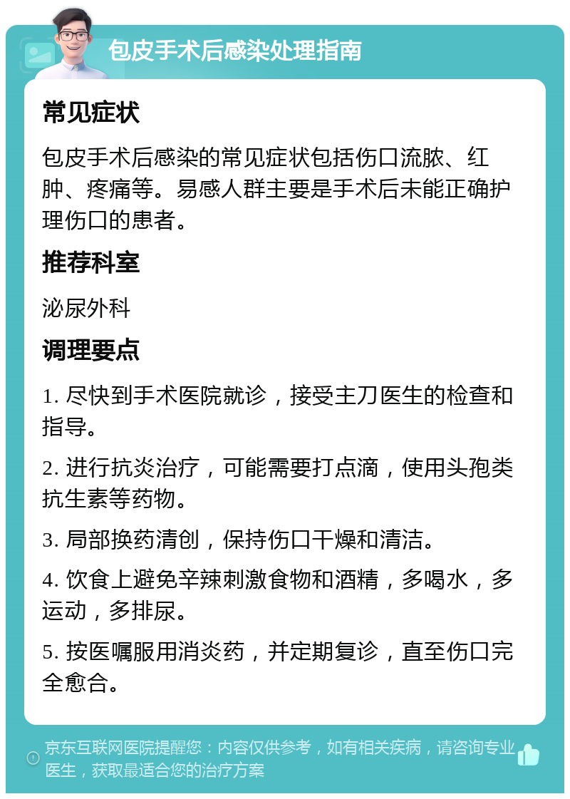 包皮手术后感染处理指南 常见症状 包皮手术后感染的常见症状包括伤口流脓、红肿、疼痛等。易感人群主要是手术后未能正确护理伤口的患者。 推荐科室 泌尿外科 调理要点 1. 尽快到手术医院就诊，接受主刀医生的检查和指导。 2. 进行抗炎治疗，可能需要打点滴，使用头孢类抗生素等药物。 3. 局部换药清创，保持伤口干燥和清洁。 4. 饮食上避免辛辣刺激食物和酒精，多喝水，多运动，多排尿。 5. 按医嘱服用消炎药，并定期复诊，直至伤口完全愈合。