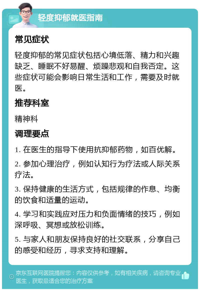 轻度抑郁就医指南 常见症状 轻度抑郁的常见症状包括心境低落、精力和兴趣缺乏、睡眠不好易醒、烦躁悲观和自我否定。这些症状可能会影响日常生活和工作，需要及时就医。 推荐科室 精神科 调理要点 1. 在医生的指导下使用抗抑郁药物，如百优解。 2. 参加心理治疗，例如认知行为疗法或人际关系疗法。 3. 保持健康的生活方式，包括规律的作息、均衡的饮食和适量的运动。 4. 学习和实践应对压力和负面情绪的技巧，例如深呼吸、冥想或放松训练。 5. 与家人和朋友保持良好的社交联系，分享自己的感受和经历，寻求支持和理解。