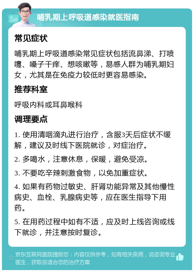 哺乳期上呼吸道感染就医指南 常见症状 哺乳期上呼吸道感染常见症状包括流鼻涕、打喷嚏、嗓子干痒、想咳嗽等，易感人群为哺乳期妇女，尤其是在免疫力较低时更容易感染。 推荐科室 呼吸内科或耳鼻喉科 调理要点 1. 使用清咽滴丸进行治疗，含服3天后症状不缓解，建议及时线下医院就诊，对症治疗。 2. 多喝水，注意休息，保暖，避免受凉。 3. 不要吃辛辣刺激食物，以免加重症状。 4. 如果有药物过敏史、肝肾功能异常及其他慢性病史、血栓、乳腺病史等，应在医生指导下用药。 5. 在用药过程中如有不适，应及时上线咨询或线下就诊，并注意按时复诊。