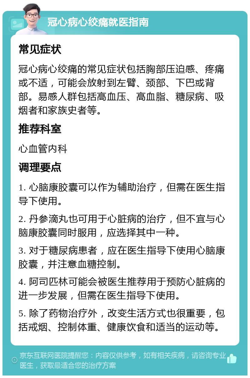 冠心病心绞痛就医指南 常见症状 冠心病心绞痛的常见症状包括胸部压迫感、疼痛或不适，可能会放射到左臂、颈部、下巴或背部。易感人群包括高血压、高血脂、糖尿病、吸烟者和家族史者等。 推荐科室 心血管内科 调理要点 1. 心脑康胶囊可以作为辅助治疗，但需在医生指导下使用。 2. 丹参滴丸也可用于心脏病的治疗，但不宜与心脑康胶囊同时服用，应选择其中一种。 3. 对于糖尿病患者，应在医生指导下使用心脑康胶囊，并注意血糖控制。 4. 阿司匹林可能会被医生推荐用于预防心脏病的进一步发展，但需在医生指导下使用。 5. 除了药物治疗外，改变生活方式也很重要，包括戒烟、控制体重、健康饮食和适当的运动等。