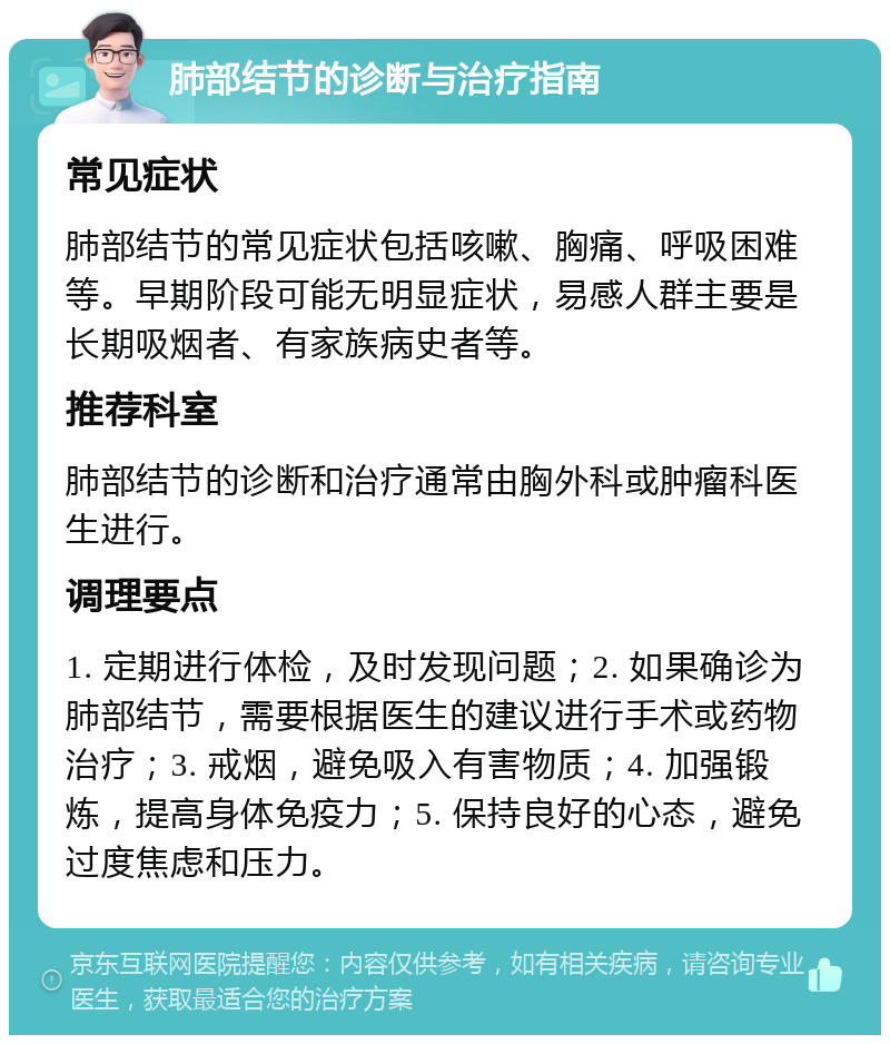 肺部结节的诊断与治疗指南 常见症状 肺部结节的常见症状包括咳嗽、胸痛、呼吸困难等。早期阶段可能无明显症状，易感人群主要是长期吸烟者、有家族病史者等。 推荐科室 肺部结节的诊断和治疗通常由胸外科或肿瘤科医生进行。 调理要点 1. 定期进行体检，及时发现问题；2. 如果确诊为肺部结节，需要根据医生的建议进行手术或药物治疗；3. 戒烟，避免吸入有害物质；4. 加强锻炼，提高身体免疫力；5. 保持良好的心态，避免过度焦虑和压力。