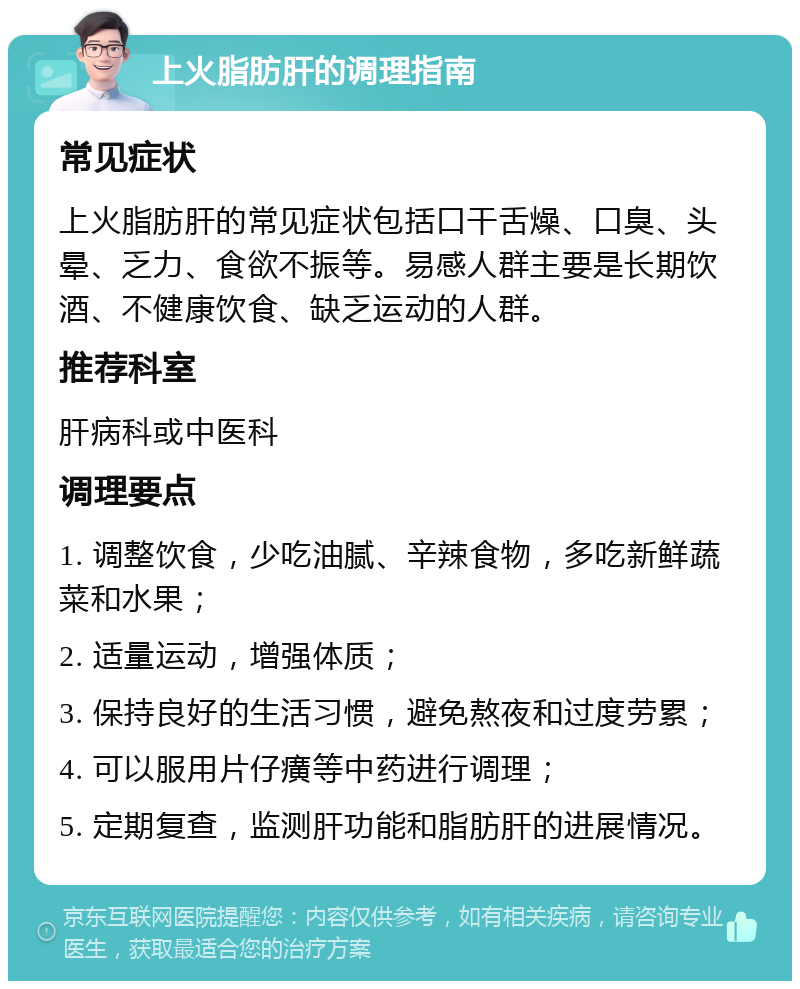 上火脂肪肝的调理指南 常见症状 上火脂肪肝的常见症状包括口干舌燥、口臭、头晕、乏力、食欲不振等。易感人群主要是长期饮酒、不健康饮食、缺乏运动的人群。 推荐科室 肝病科或中医科 调理要点 1. 调整饮食，少吃油腻、辛辣食物，多吃新鲜蔬菜和水果； 2. 适量运动，增强体质； 3. 保持良好的生活习惯，避免熬夜和过度劳累； 4. 可以服用片仔癀等中药进行调理； 5. 定期复查，监测肝功能和脂肪肝的进展情况。