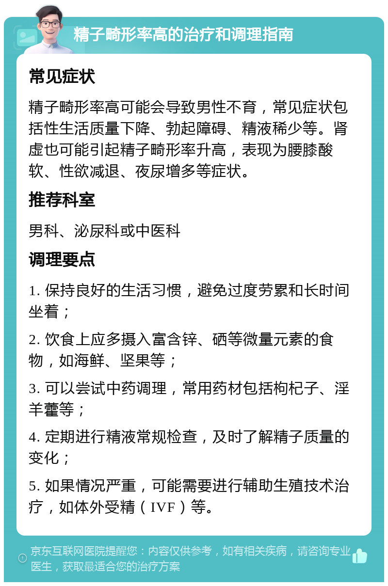 精子畸形率高的治疗和调理指南 常见症状 精子畸形率高可能会导致男性不育，常见症状包括性生活质量下降、勃起障碍、精液稀少等。肾虚也可能引起精子畸形率升高，表现为腰膝酸软、性欲减退、夜尿增多等症状。 推荐科室 男科、泌尿科或中医科 调理要点 1. 保持良好的生活习惯，避免过度劳累和长时间坐着； 2. 饮食上应多摄入富含锌、硒等微量元素的食物，如海鲜、坚果等； 3. 可以尝试中药调理，常用药材包括枸杞子、淫羊藿等； 4. 定期进行精液常规检查，及时了解精子质量的变化； 5. 如果情况严重，可能需要进行辅助生殖技术治疗，如体外受精（IVF）等。