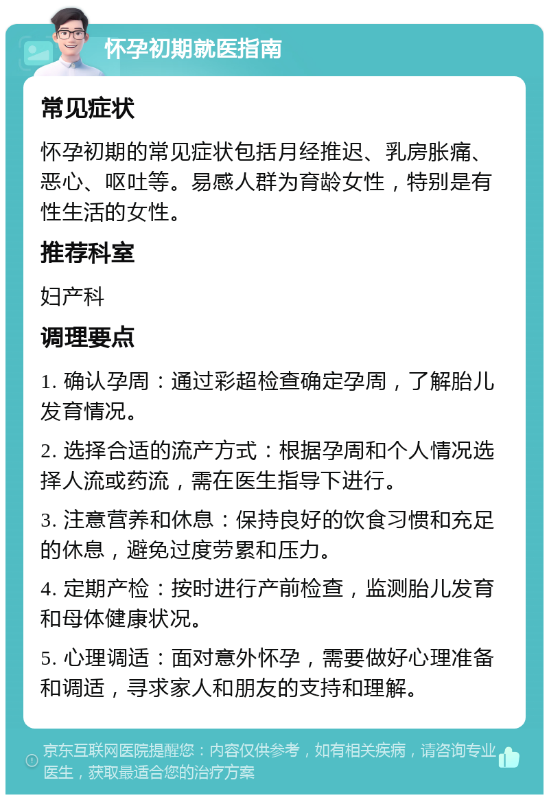 怀孕初期就医指南 常见症状 怀孕初期的常见症状包括月经推迟、乳房胀痛、恶心、呕吐等。易感人群为育龄女性，特别是有性生活的女性。 推荐科室 妇产科 调理要点 1. 确认孕周：通过彩超检查确定孕周，了解胎儿发育情况。 2. 选择合适的流产方式：根据孕周和个人情况选择人流或药流，需在医生指导下进行。 3. 注意营养和休息：保持良好的饮食习惯和充足的休息，避免过度劳累和压力。 4. 定期产检：按时进行产前检查，监测胎儿发育和母体健康状况。 5. 心理调适：面对意外怀孕，需要做好心理准备和调适，寻求家人和朋友的支持和理解。