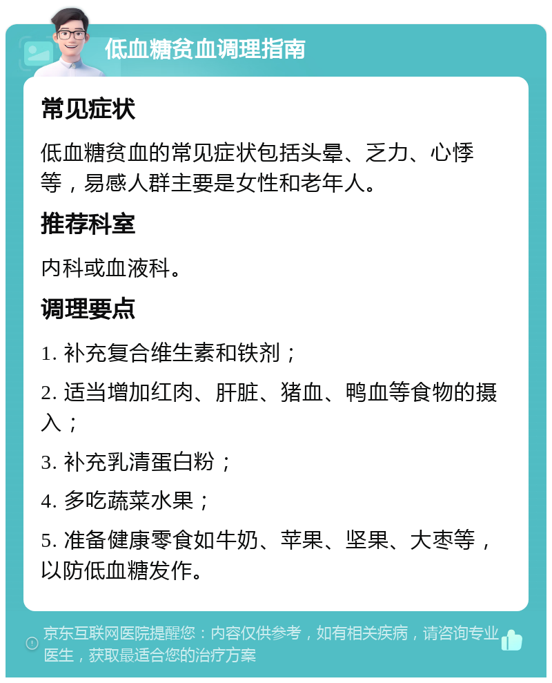 低血糖贫血调理指南 常见症状 低血糖贫血的常见症状包括头晕、乏力、心悸等，易感人群主要是女性和老年人。 推荐科室 内科或血液科。 调理要点 1. 补充复合维生素和铁剂； 2. 适当增加红肉、肝脏、猪血、鸭血等食物的摄入； 3. 补充乳清蛋白粉； 4. 多吃蔬菜水果； 5. 准备健康零食如牛奶、苹果、坚果、大枣等，以防低血糖发作。