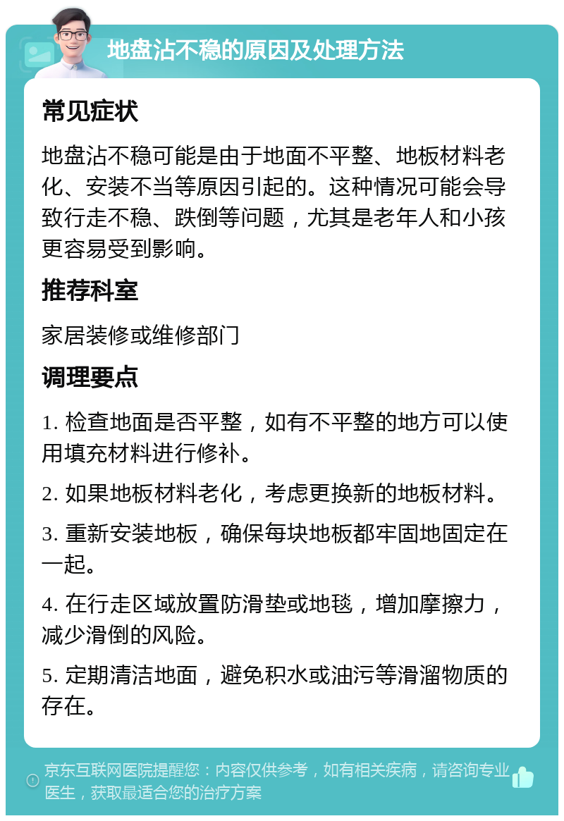 地盘沾不稳的原因及处理方法 常见症状 地盘沾不稳可能是由于地面不平整、地板材料老化、安装不当等原因引起的。这种情况可能会导致行走不稳、跌倒等问题，尤其是老年人和小孩更容易受到影响。 推荐科室 家居装修或维修部门 调理要点 1. 检查地面是否平整，如有不平整的地方可以使用填充材料进行修补。 2. 如果地板材料老化，考虑更换新的地板材料。 3. 重新安装地板，确保每块地板都牢固地固定在一起。 4. 在行走区域放置防滑垫或地毯，增加摩擦力，减少滑倒的风险。 5. 定期清洁地面，避免积水或油污等滑溜物质的存在。