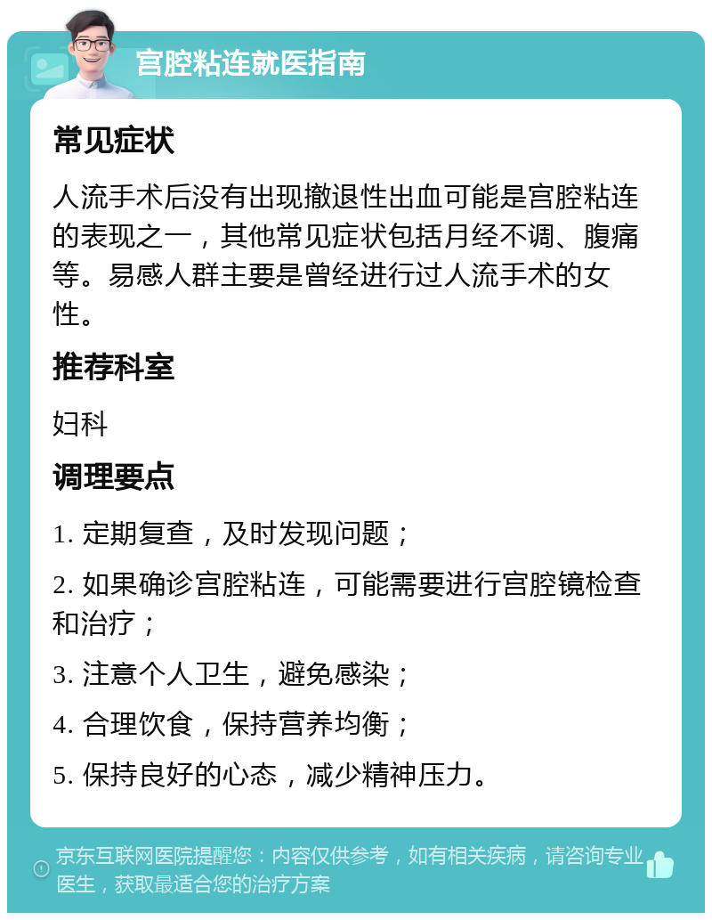 宫腔粘连就医指南 常见症状 人流手术后没有出现撤退性出血可能是宫腔粘连的表现之一，其他常见症状包括月经不调、腹痛等。易感人群主要是曾经进行过人流手术的女性。 推荐科室 妇科 调理要点 1. 定期复查，及时发现问题； 2. 如果确诊宫腔粘连，可能需要进行宫腔镜检查和治疗； 3. 注意个人卫生，避免感染； 4. 合理饮食，保持营养均衡； 5. 保持良好的心态，减少精神压力。