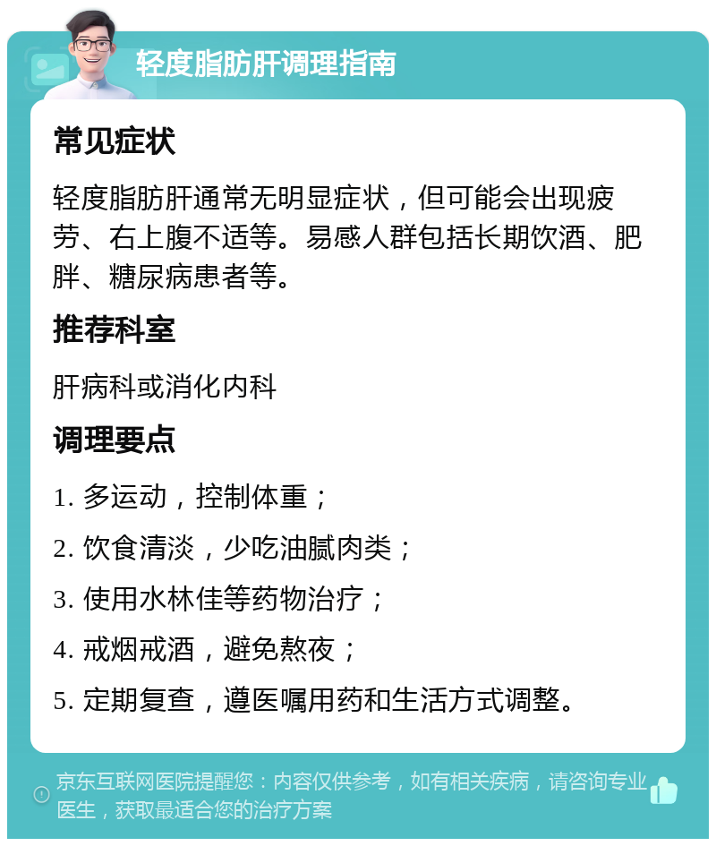 轻度脂肪肝调理指南 常见症状 轻度脂肪肝通常无明显症状，但可能会出现疲劳、右上腹不适等。易感人群包括长期饮酒、肥胖、糖尿病患者等。 推荐科室 肝病科或消化内科 调理要点 1. 多运动，控制体重； 2. 饮食清淡，少吃油腻肉类； 3. 使用水林佳等药物治疗； 4. 戒烟戒酒，避免熬夜； 5. 定期复查，遵医嘱用药和生活方式调整。