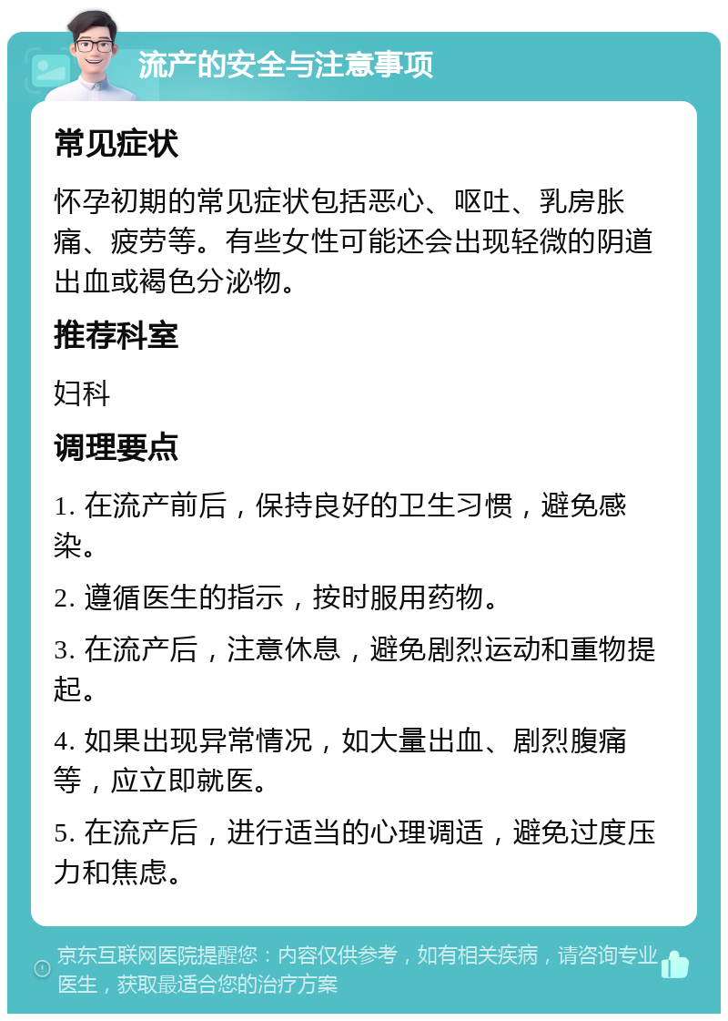 流产的安全与注意事项 常见症状 怀孕初期的常见症状包括恶心、呕吐、乳房胀痛、疲劳等。有些女性可能还会出现轻微的阴道出血或褐色分泌物。 推荐科室 妇科 调理要点 1. 在流产前后，保持良好的卫生习惯，避免感染。 2. 遵循医生的指示，按时服用药物。 3. 在流产后，注意休息，避免剧烈运动和重物提起。 4. 如果出现异常情况，如大量出血、剧烈腹痛等，应立即就医。 5. 在流产后，进行适当的心理调适，避免过度压力和焦虑。