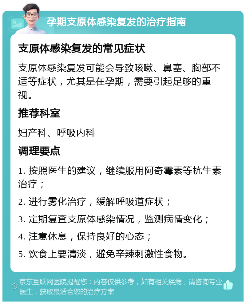 孕期支原体感染复发的治疗指南 支原体感染复发的常见症状 支原体感染复发可能会导致咳嗽、鼻塞、胸部不适等症状，尤其是在孕期，需要引起足够的重视。 推荐科室 妇产科、呼吸内科 调理要点 1. 按照医生的建议，继续服用阿奇霉素等抗生素治疗； 2. 进行雾化治疗，缓解呼吸道症状； 3. 定期复查支原体感染情况，监测病情变化； 4. 注意休息，保持良好的心态； 5. 饮食上要清淡，避免辛辣刺激性食物。