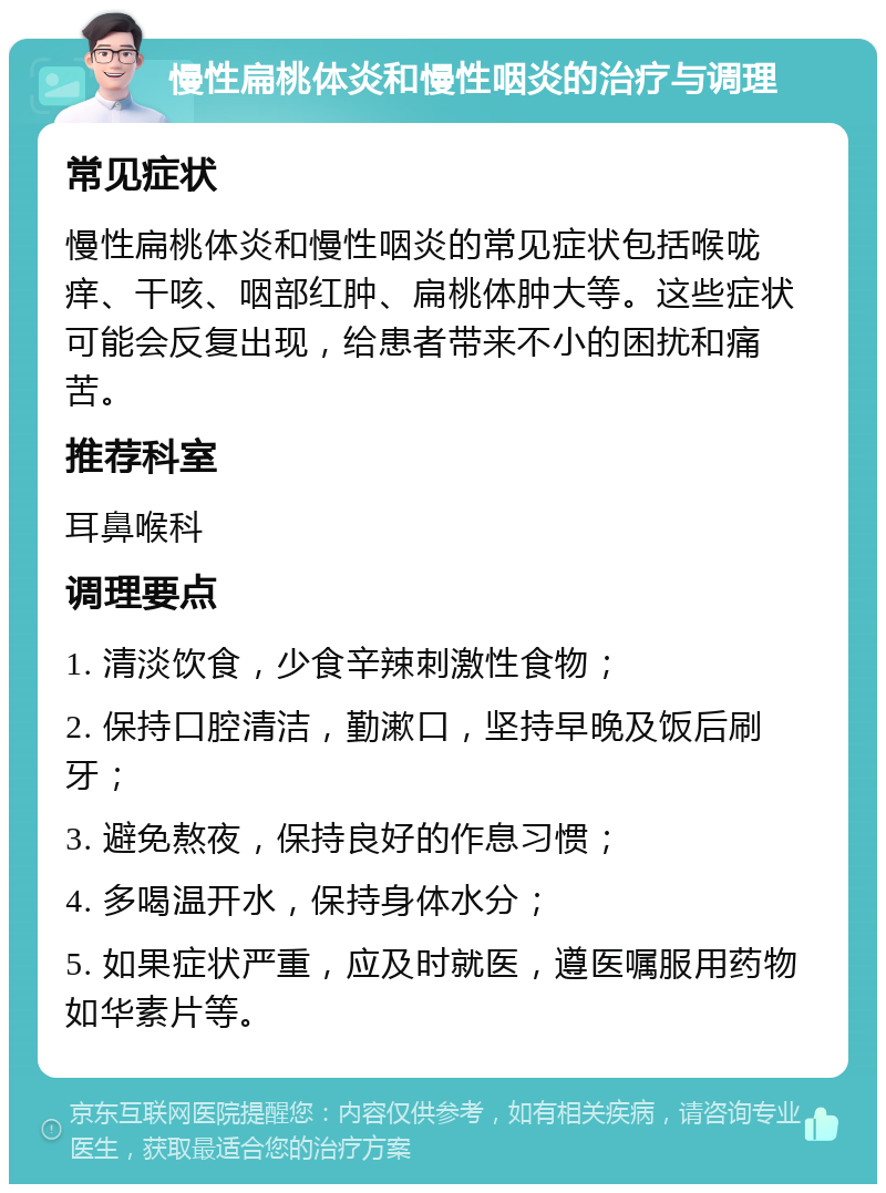 慢性扁桃体炎和慢性咽炎的治疗与调理 常见症状 慢性扁桃体炎和慢性咽炎的常见症状包括喉咙痒、干咳、咽部红肿、扁桃体肿大等。这些症状可能会反复出现，给患者带来不小的困扰和痛苦。 推荐科室 耳鼻喉科 调理要点 1. 清淡饮食，少食辛辣刺激性食物； 2. 保持口腔清洁，勤漱口，坚持早晚及饭后刷牙； 3. 避免熬夜，保持良好的作息习惯； 4. 多喝温开水，保持身体水分； 5. 如果症状严重，应及时就医，遵医嘱服用药物如华素片等。