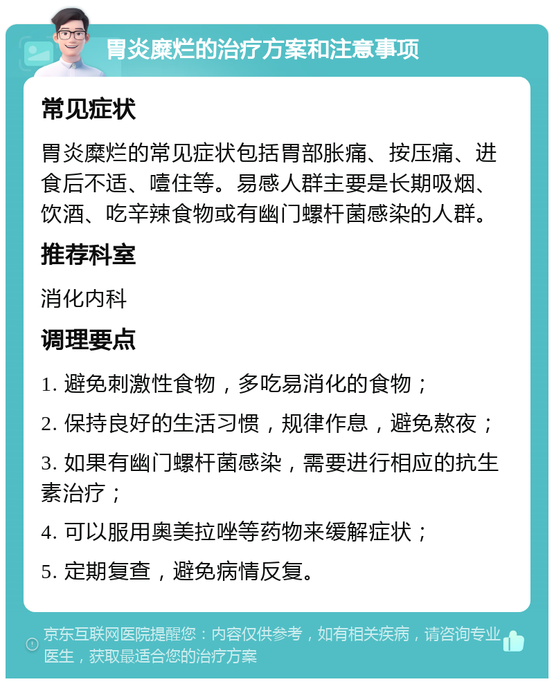 胃炎糜烂的治疗方案和注意事项 常见症状 胃炎糜烂的常见症状包括胃部胀痛、按压痛、进食后不适、噎住等。易感人群主要是长期吸烟、饮酒、吃辛辣食物或有幽门螺杆菌感染的人群。 推荐科室 消化内科 调理要点 1. 避免刺激性食物，多吃易消化的食物； 2. 保持良好的生活习惯，规律作息，避免熬夜； 3. 如果有幽门螺杆菌感染，需要进行相应的抗生素治疗； 4. 可以服用奥美拉唑等药物来缓解症状； 5. 定期复查，避免病情反复。