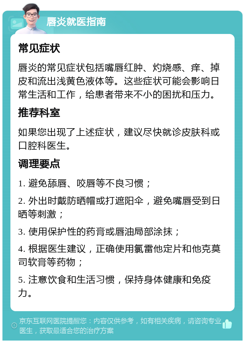 唇炎就医指南 常见症状 唇炎的常见症状包括嘴唇红肿、灼烧感、痒、掉皮和流出浅黄色液体等。这些症状可能会影响日常生活和工作，给患者带来不小的困扰和压力。 推荐科室 如果您出现了上述症状，建议尽快就诊皮肤科或口腔科医生。 调理要点 1. 避免舔唇、咬唇等不良习惯； 2. 外出时戴防晒帽或打遮阳伞，避免嘴唇受到日晒等刺激； 3. 使用保护性的药膏或唇油局部涂抹； 4. 根据医生建议，正确使用氯雷他定片和他克莫司软膏等药物； 5. 注意饮食和生活习惯，保持身体健康和免疫力。