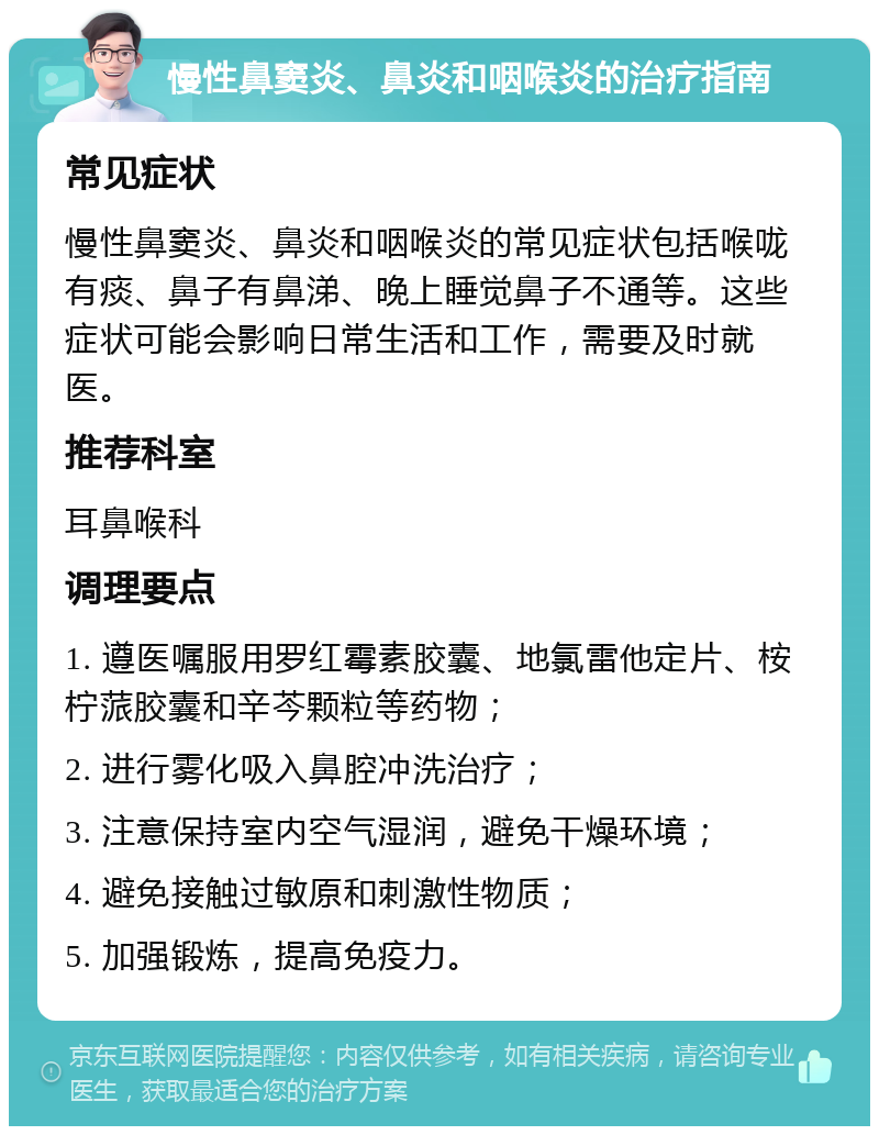 慢性鼻窦炎、鼻炎和咽喉炎的治疗指南 常见症状 慢性鼻窦炎、鼻炎和咽喉炎的常见症状包括喉咙有痰、鼻子有鼻涕、晚上睡觉鼻子不通等。这些症状可能会影响日常生活和工作，需要及时就医。 推荐科室 耳鼻喉科 调理要点 1. 遵医嘱服用罗红霉素胶囊、地氯雷他定片、桉柠蒎胶囊和辛芩颗粒等药物； 2. 进行雾化吸入鼻腔冲洗治疗； 3. 注意保持室内空气湿润，避免干燥环境； 4. 避免接触过敏原和刺激性物质； 5. 加强锻炼，提高免疫力。