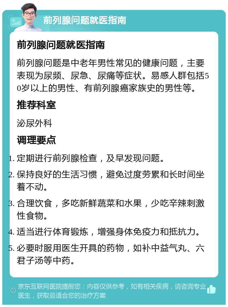 前列腺问题就医指南 前列腺问题就医指南 前列腺问题是中老年男性常见的健康问题，主要表现为尿频、尿急、尿痛等症状。易感人群包括50岁以上的男性、有前列腺癌家族史的男性等。 推荐科室 泌尿外科 调理要点 定期进行前列腺检查，及早发现问题。 保持良好的生活习惯，避免过度劳累和长时间坐着不动。 合理饮食，多吃新鲜蔬菜和水果，少吃辛辣刺激性食物。 适当进行体育锻炼，增强身体免疫力和抵抗力。 必要时服用医生开具的药物，如补中益气丸、六君子汤等中药。