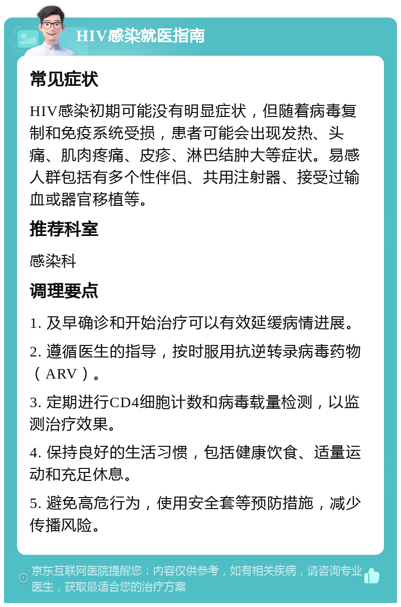 HIV感染就医指南 常见症状 HIV感染初期可能没有明显症状，但随着病毒复制和免疫系统受损，患者可能会出现发热、头痛、肌肉疼痛、皮疹、淋巴结肿大等症状。易感人群包括有多个性伴侣、共用注射器、接受过输血或器官移植等。 推荐科室 感染科 调理要点 1. 及早确诊和开始治疗可以有效延缓病情进展。 2. 遵循医生的指导，按时服用抗逆转录病毒药物（ARV）。 3. 定期进行CD4细胞计数和病毒载量检测，以监测治疗效果。 4. 保持良好的生活习惯，包括健康饮食、适量运动和充足休息。 5. 避免高危行为，使用安全套等预防措施，减少传播风险。