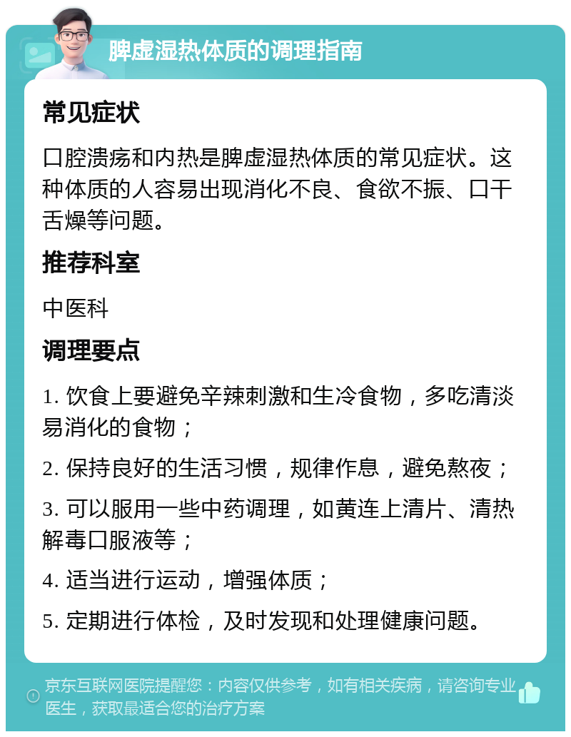 脾虚湿热体质的调理指南 常见症状 口腔溃疡和内热是脾虚湿热体质的常见症状。这种体质的人容易出现消化不良、食欲不振、口干舌燥等问题。 推荐科室 中医科 调理要点 1. 饮食上要避免辛辣刺激和生冷食物，多吃清淡易消化的食物； 2. 保持良好的生活习惯，规律作息，避免熬夜； 3. 可以服用一些中药调理，如黄连上清片、清热解毒口服液等； 4. 适当进行运动，增强体质； 5. 定期进行体检，及时发现和处理健康问题。