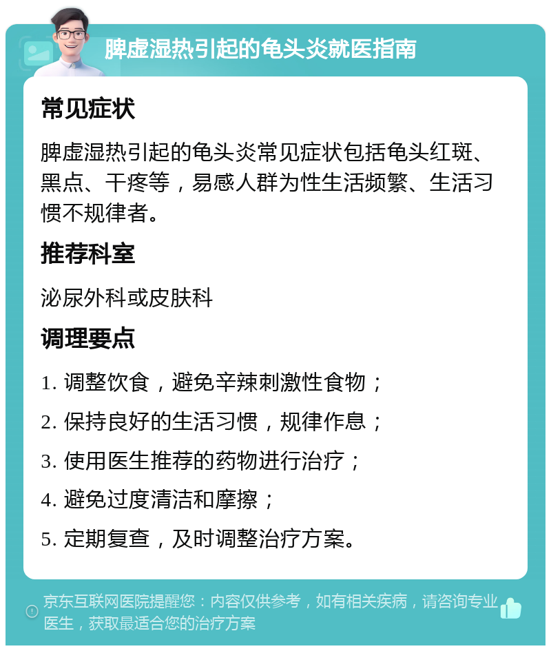 脾虚湿热引起的龟头炎就医指南 常见症状 脾虚湿热引起的龟头炎常见症状包括龟头红斑、黑点、干疼等，易感人群为性生活频繁、生活习惯不规律者。 推荐科室 泌尿外科或皮肤科 调理要点 1. 调整饮食，避免辛辣刺激性食物； 2. 保持良好的生活习惯，规律作息； 3. 使用医生推荐的药物进行治疗； 4. 避免过度清洁和摩擦； 5. 定期复查，及时调整治疗方案。