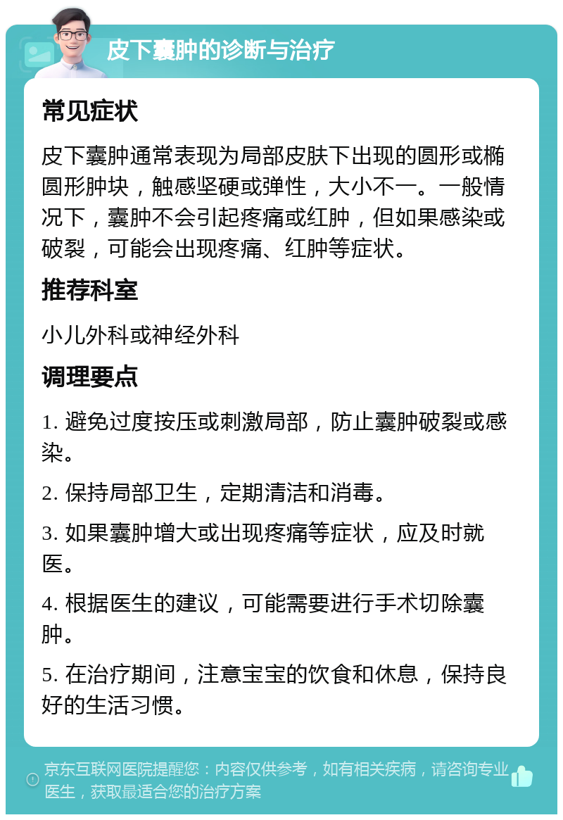 皮下囊肿的诊断与治疗 常见症状 皮下囊肿通常表现为局部皮肤下出现的圆形或椭圆形肿块，触感坚硬或弹性，大小不一。一般情况下，囊肿不会引起疼痛或红肿，但如果感染或破裂，可能会出现疼痛、红肿等症状。 推荐科室 小儿外科或神经外科 调理要点 1. 避免过度按压或刺激局部，防止囊肿破裂或感染。 2. 保持局部卫生，定期清洁和消毒。 3. 如果囊肿增大或出现疼痛等症状，应及时就医。 4. 根据医生的建议，可能需要进行手术切除囊肿。 5. 在治疗期间，注意宝宝的饮食和休息，保持良好的生活习惯。