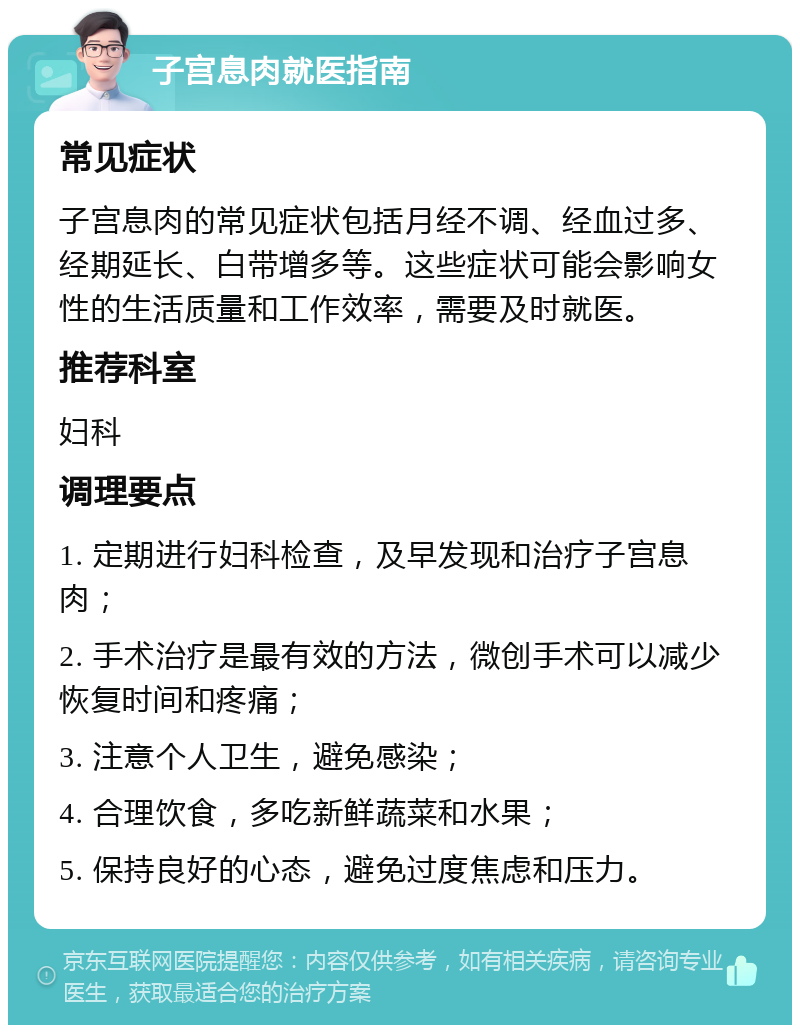 子宫息肉就医指南 常见症状 子宫息肉的常见症状包括月经不调、经血过多、经期延长、白带增多等。这些症状可能会影响女性的生活质量和工作效率，需要及时就医。 推荐科室 妇科 调理要点 1. 定期进行妇科检查，及早发现和治疗子宫息肉； 2. 手术治疗是最有效的方法，微创手术可以减少恢复时间和疼痛； 3. 注意个人卫生，避免感染； 4. 合理饮食，多吃新鲜蔬菜和水果； 5. 保持良好的心态，避免过度焦虑和压力。